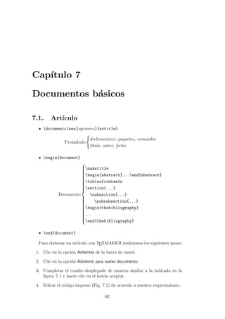 Cap´ıtulo 7
Documentos b´asicos
7.1. Art´ıculo
documentclass[opciones]{article}
Pre´ambulo
declaraciones: paquetes, comandos
t´ıtulo, autor, fecha
begin{document}
Documento



maketitle
begin{abstract}...end{abstract}
tableofcontents
section{...}
subsection{...}
subsubsection{...}
begin{thebibliography}
. . .
end{thebibliography}
end{document}
Para elaborar un art´ıculo con TEXMAKER realizamos los siguientes pasos:
1. Clic en la opci´on Asitentes de la barra de men´u.
2. Clic en la opci´on Asistente para nuevo documento.
3. Completar el cuadro desplegado de manera similar a la indicada en la
ﬁgura 7.1 y hacer clic en el bot´on aceptar.
4. Editar el c´odigo impreso (Fig. 7.2) de acuerdo a nuestro requerimiento.
82
 