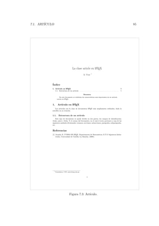 7.1. ART´ICULO 85
La clase article en LATEX
A. Utor *
´Indice
1. Art´ıculo en LATEX 1
1.1. Estructura de un art´ıculo . . . . . . . . . . . . . . . . . . . . . . . . . . . . . 1
Resumen
En este documento se exhibir´an las caracter´ısticas m´as importantes de un art´ıculo
escrito en LATEX.
1. Art´ıculo en LATEX
Los art´ıculos son la clase de documentos LATEX m´as ampliamente utilizados, dada la
sencillez en su creaci´on.
1.1. Estructura de un art´ıculo
Este tipo de documento se puede dividir en dos partes, los campos de identiﬁcaci´on:
t´ıtulo, autor y fecha. Y el cuerpo del documento, en el cual el texto pertenece a una de las
siguientes unidades divisionales: resumen, secciones, subsecciones, par´agrafos, subpar´agrafos,
etc.
Referencias
[1] Aranda, E. CURSO DE LATEX. Departamento de Matem´aticas, E.T.S. Ingenieros Indus-
triales, Universidad de Castilla, La Mancha. (2008).
*Catedr´atico, UNP, autor@unp.edu.pe
1
Figura 7.3: Art´ıculo.
 