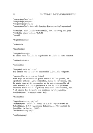 88 CAP´ITULO 7. DOCUMENTOS B ´ASICOS
usepackage{amsfonts}
usepackage{amssymb}
usepackage{graphicx}
usepackage[left=4cm,right=3cm,top=4cm,bottom=3cm]{geometry}
author{A. Utor thanks{Catedr´atico, UNP, autor@unp.edu.pe}}
title{La clase book en LaTeX}
date{}
begin{document}
maketitle
frontmatter
chapter{Pr´ologo}
La clase book facilita la digitaci´on de libros de alta calidad.
tableofcontents
mainmatter
chapter{Libro en LaTeX}
Los libros son la clase de documentos LaTeX m´as completa.
section{Estructura de un libro}
Este tipo de documento se puede dividir en tres partes, la
apertura: pr´ologo, agradecimientos, tabla de contenidos, etc.
La parte central del documento, en la que se desarrolla el
tema tratado y el texto pertenece a una de las siguientes
unidades divisionales: cap´ıtulos secciones, subsecciones, etc.
Y el cierre del documento que contiene la bibliograf´ıa,
conclusiones, recomendaciones, etc.
backmatter
begin{thebibliography}{9}
bibitem{Ar} Aranda, E. CURSO DE LaTeX. Departamento de
Matem´aticas, E.T.S. Ingenieros Industriales, Universidad de
Castilla, La Mancha. (2008).
end{thebibliography}
end{document}
 