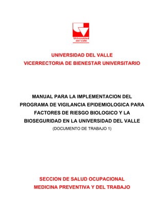 UNIVERSIDAD DEL VALLE
 VICERRECTORIA DE BIENESTAR UNIVERSITARIO




    MANUAL PARA LA IMPLEMENTACION DEL
PROGRAMA DE VIGILANCIA EPIDEMIOLOGICA PARA
    FACTORES DE RIESGO BIOLOGICO Y LA
 BIOSEGURIDAD EN LA UNIVERSIDAD DEL VALLE
           (DOCUMENTO DE TRABAJO 1)




      SECCION DE SALUD OCUPACIONAL
    MEDICINA PREVENTIVA Y DEL TRABAJO
 