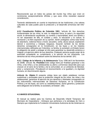 39
Reconociendo que en todos los países del mundo hay niños que viven en
condiciones excepcionalmente difíciles y que esos niños necesitan especial
consideración,
Teniendo debidamente en cuenta la importancia de las tradiciones y los valores
culturales de cada pueblo para la protección y el desarrollo armonioso del niño”
(80)
4.2.2 Constitución Política de Colombia 1991: “artículo 44. Son derechos
fundamentales de los niños: la vida, la integridad física, la salud y la seguridad
social, la alimentación equilibrada, su nombre y nacionalidad, tener una familia y
no ser separados de ella, el cuidado y amor, la educación y la cultura, la
recreación y la libre expresión de su opinión. Serán protegidos contra toda forma
de abandono, violencia física o moral, secuestro, venta, abuso sexual, explotación
laboral o económica y trabajos riesgosos. Gozarán también de los demás
derechos consagrados en la Constitución, en las leyes y en los tratados
internacionales ratificados por Colombia. La familia, la sociedad y el Estado tienen
la obligación de asistir y proteger al niño para garantizar su desarrollo armónico e
integral y el ejercicio pleno de sus derechos. Cualquier persona puede exigir de la
autoridad competente su cumplimiento y la sanción de los infractores. Los
derechos de los niños prevalecen sobre los derechos de los demás” (81)
4.2.3 Código de la Infancia y la Adolescencia “(Ley 1098 del 6 de Noviembre
de 2006) artículo 1o. Finalidad. Este código tiene por finalidad garantizar a los
niños, a las niñas y a los adolescentes su pleno y armonioso desarrollo para que
crezcan en el seno de la familia y de la comunidad, en un ambiente de felicidad,
amor y comprensión. Prevalecerá el reconocimiento a la igualdad y la dignidad
humana, sin discriminación alguna.
Artículo 2o. Objeto. El presente código tiene por objeto establecer normas
sustantivas y procesales para la protección integral de los niños, las niñas y los
adolescentes, garantizar el ejercicio de sus derechos y libertades consagrados en
los instrumentos internacionales de Derechos Humanos, en la Constitución
Política y en las leyes, así como su restablecimiento. Dicha garantía y protección
será obligación de la familia, la sociedad y el Estado”. (82)
4.3 MARCO SITUACIONAL
El manual se realizó para los Centros de Desarrollo Infantil Temprano del
Municipio de Copacabana - Antioquia que pertenece a la estrategia de Cero a
Siempre que implementa la Fundación Universitaria Autónoma de las Américas en
 