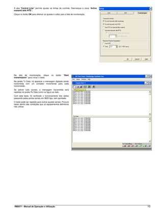 A aba “Control Line” permite ajustar as linhas de controle. Desmarque a caixa “Active
transmit with RTS”.
Clique no botão OK para efetivar os ajustes e voltar para a tela de monitoração.




Na tela de monitoração, clique            no   botão    “Start
transmission” para iniciar o teste.
Na janela Tx Data, irá aparecer a mensagem digitada sendo
transmitida com um contador incremental para cada
transmissão.
Se estiver tudo correto, a mensagem transmitida será
repetida na janela Rx Data como na figura ao lado.
Com este teste, foi verificado o funcionamento dos rádios
passando pelas portas seriais em 9600 bps, sem paridade.
O teste pode ser repetido para outros ajustes seriais. Procure
testar dentro das condições que os equipamentos definitivos
irão utilizar.




RM2071 - Manual de Operação e Utilização                                                10
 