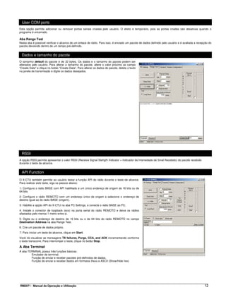 User COM ports
Esta opção permite adicionar ou remover portas seriais criadas pelo usuário. O efeito é temporário, pois as portas criadas são desativas quando o
programa é encerrado.

Aba Range Test
Nesta aba é possível verificar o alcance de um enlace de rádio. Para isso, é enviado um pacote de dados definido pelo usuário e é avaliada a recepção do
pacote devolvido dentro de um tempo pré-definido.


  Dados e tamanho do pacote
O tamanho default do pacote é de 32 bytes. Os dados e o tamanho do pacote podem ser
alterados pelo usuário. Para alterar o tamanho do pacote, altere o valor próximo ao campo
“Create Data” e clique no botão “Create Data”. Para alterar os dados do pacote, delete o texto
na janela de transmissão e digite os dados desejados.




  RSSI
A opção RSSI permite apresentar o valor RSSI (Receive Signal Stehgth Indicator = Indicador de Intensidade de Sinal Recebido) do pacote recebido
durante o teste de alcance.


  API Function
O X-CTU também permite ao usuário testar a função API do rádio durante o teste de alcance.
Para realizar este teste, siga os passos abaixo:
1: Configure o rádio BASE com API habilitado e um único endereço de origem de 16 bits ou de
64 bits
2: Configure o rádio REMOTO com um endereço único de origem e selecione o endereço de
destino igual ao do rádio BASE (origem).
3: Habilite a opção API do X-CTU na aba PC Settings, e conecte o rádio BASE ao PC.
4: Instale o conector de loopback (eco) na porta serial do rádio REMOTO e deixe os rádios
afastados pelo menos 1 metro entre si.
5: Digite ou o endereço de destino de 16 bits ou o de 64 bits do rádio REMOTO no campo
Destination Address na aba Range Test.
6: Crie um pacote de dados próprio.
7: Para iniciar um teste de alcance, clique em Start.
Você irá visualizar as mensagens TX failures, Purge, CCA, and ACK incrementando conforme
o teste transcorre. Para interromper o teste, clique no botão Stop.

A Aba Terminal
A aba TERMINAL possui três funções básicas:
        Emulador de terminal;
        Função de enviar e receber pacotes pré-definidos de dados;
        Função de enviar e receber dados em formatos Hexa e ASCII (Show/Hide hex)




RM2071 - Manual de Operação e Utilização                                                                                                          12
 