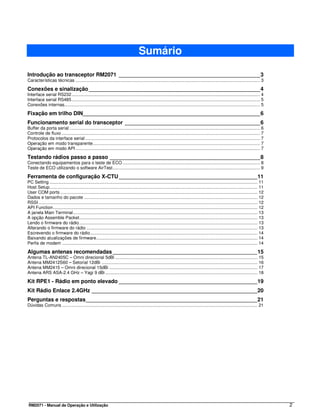 Sumário

Introdução ao transceptor RM2071 _______________________________________________3
Características técnicas ..................................................................................................................................................... 3

Conexões e sinalização _________________________________________________________4
Interface serial RS232 ........................................................................................................................................................ 4
Interface serial RS485 ........................................................................................................................................................ 5
Conexões internas.............................................................................................................................................................. 5

Fixação em trilho DIN___________________________________________________________6
Funcionamento serial do transceptor _____________________________________________6
Buffer da porta serial .......................................................................................................................................................... 6
Controle de fluxo ................................................................................................................................................................ 7
Protocolos da interface serial ............................................................................................................................................. 7
Operação em modo transparente....................................................................................................................................... 7
Operação em modo API ..................................................................................................................................................... 7

Testando rádios passo a passo __________________________________________________8
Conectando equipamentos para o teste de ECO ............................................................................................................... 8
Teste de ECO utilizando o software AirTest....................................................................................................................... 9

Ferramenta de configuração X-CTU ______________________________________________11
PC Setting ........................................................................................................................................................................ 11
Host Setup........................................................................................................................................................................ 11
User COM ports ............................................................................................................................................................... 12
Dados e tamanho do pacote ............................................................................................................................................ 12
RSSI ................................................................................................................................................................................. 12
API Function..................................................................................................................................................................... 12
A janela Main Terminal..................................................................................................................................................... 13
A opção Assemble Packet................................................................................................................................................ 13
Lendo o firmware do rádio................................................................................................................................................ 13
Alterando o firmware do rádio .......................................................................................................................................... 13
Escrevendo o firmware do rádio....................................................................................................................................... 14
Baixando atualizações de firmware.................................................................................................................................. 14
Perfis de modem .............................................................................................................................................................. 14

Algumas antenas recomendadas ________________________________________________15
Antena TL-AN2405C – Omni direcional 5dBi ................................................................................................................... 15
Antena MM2412S60 – Setorial 12dBi .............................................................................................................................. 16
Antena MM2415 – Omni direcional 15dBi ........................................................................................................................ 17
Antena ARS ASA-2.4 GHz – Yagi 9 dBi ........................................................................................................................... 18

Kit RPE1 - Rádio em ponto elevado ______________________________________________19
Kit Rádio Enlace 2.4GHz _______________________________________________________20
Perguntas e respostas_________________________________________________________21
Dúvidas Comuns .............................................................................................................................................................. 21




RM2071 - Manual de Operação e Utilização                                                                                                                                                    2
 