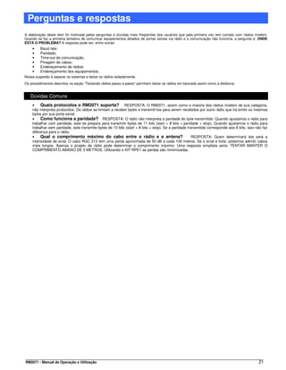 Perguntas e respostas
A elaboração deste item foi motivada pelas perguntas e dúvidas mais freqüentes dos usuários que pela primeira vez tem contato com rádios modem.
Quando se faz a primeira tentativa de comunicar equipamentos dotados de portas seriais via rádio e a comunicação não funciona, a pergunta é: ONDE
ESTÁ O PROBLEMA? A resposta pode ser, entre outras:
    •    Baud rate;
    •    Paridade;
    •    Time-out de comunicação;
    •    Pinagem de cabos;
    •    Endereçamento de rádios;
    •    Endereçamento dos equipamentos.
Nossa sugestão é separar os sistemas e testar os rádios isoladamente.
Os procedimentos descritos na seção “Testando rádios passo a passo” permitem testar os rádios em bancada assim como a distância.


   Dúvidas Comuns
    •    Quais protocolos o RM2071 suporta? RESPOSTA: O RM2071, assim como a maioria dos rádios modem de sua categoria,
    não interpreta protocolos. Os rádios se limitam a receber bytes e transmiti-los para serem recebidos por outro rádio que irá emitir os mesmos
    bytes por sua porta serial.
    •    Como funciona a paridade? RESPOSTA: O rádio não interpreta a paridade do byte transmitido. Quando ajustamos o rádio para
    trabalhar com paridade, este se prepara para transmitir bytes de 11 bits (start + 8 bits + paridade + stop). Quando ajustamos o rádio para
    trabalhar sem paridade, este transmite bytes de 10 bits (start + 8 bits + stop). Se a paridade transmitida corresponde aos 8 bits, isso não faz
    diferença para o rádio.
    •    Qual o comprimento máximo do cabo entre o rádio e a antena?                                 RESPOSTA: Quem determinará isto será a
    intensidade de sinal. O cabo RGC 213 tem uma perda aproximada de 50 dB a cada 100 metros. Se o sinal é forte, podemos admitir cabos
    mais longos. Apenas o projeto de rádio pode determinar o comprimento máximo. Uma resposta simplista seria: TENTAR MANTER O
    COMPRIMENTO ABAIXO DE 5 METROS. Utilizando o KIT RPE1 as perdas são minimizadas.




RM2071 - Manual de Operação e Utilização                                                                                                     21
 