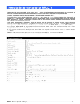 Introdução ao transceptor RM2071
Este é o manual de operação e utilização do rádio modem RM2071 e contém informações sobre a configuração e operação dos transceptores. As
informações incluem teoria de funcionamento, especificações técnicas, configuração da interface serial, instalação e diagnóstico de falhas.
Transceptor, módulo e rádio modem são as formas pelas quais o manual se refere ao equipamento RM2071.
O transceptor Alfacomp RM2071 atende a especificação IEEE 802.15.4 e opera na faixa ISM 2.4 GHz. O produto final é um rádio modem dotado de
interfaces RS232 e RS485 simultâneas. A parametrização de fábrica permite utilização imediata, transmitido dados seriais entre dois ou mais dispositivos
dotados de portas RS232 ou RS485. Uma ferramenta de programação de fácil utilização permite ajustar os transceptores para a composição de redes
ponto multiponto e com parametrizações específicas.
O rádio modem Alfacomp RM2071 pode substituir milhares de metros de cabos de comunicação em ambientes industriais ruidosos. Utilizando a
comprovada tecnologia DSSS (Direct Sequence Spread Spectrum), que dispensa licença de operação junto a Anatel, o transceptor RM2071 estabelece
comunicação entre computadores, clps e instrumentos diversos que possuem porta serial em padrão RS232 e RS485 com taxas de 1200 a 115.200 bps.
As duas interfaces, RS232 e RS485 são interconectadas e funcionam paralelamente. O texto pode se referir às mesmas como porta serial ou portas
seriais, pois estão conectadas ao mesmo canal serial.
Por operar na mesma faixa de freqüência utilizada pelas redes Ethernet Wi-Fi, existe um grande número de antenas no mercado que podem ser utilizadas
com o RM2071.
O RM2071 é configurado e fornecido de fábrica com a seguinte parametrização básica: 9600 bps, sem paridade, sem RTS/CTS.




 Características técnicas

 Potência de saída                        60 mW

 Alcance                                  100 m em ambiente fechados e 1600 metros com antenas direcionais e visada

 Baud rate serial                         1200 a 115.2 kbps

 Baud rate de RF                          250 kbps

 Sensibilidade do receptor                -100 dBm

 Software de configuração                 Baseado em Windows - fácil utilização

 Faixa de operação                        ISM 2.4 GHz

 Tecnologia                               IEEE 802.15.4 — Frequency Hopping Spread Spectrum (Espalhamento Espectral por Saltos de Freqüência)

 Topologia de rede                        Ponto a ponto e ponto-multiponto

 Número de redes                          13

 Conexão RF                               SMA fêmea

 Conexão serial RS232                     RJ12

 Conexão serial RS485                     Borne destacável modelo STL(Z) – Juntamente com a alimentação

 Tensão                                   10 a 30 VCC

 Consumo de energia                       100 mA durante transmissão e 80 mA fora de transmissão (em 12 V).
                                          50 mA durante transmissão e 40 mA fora de transmissão (em 24 V).

 Temperatura de operação                  -40° a +80°C

 Umidade                                  10% a 90% (não condensante)

 Dimensões                                Altura 80 x Largura 25 x Profundidade 98 mm

 Peso                                     220 g

 Forma                                    Gabinete em aço com fixação para trilho DIN




RM2071 - Manual de Operação e Utilização                                                                                                          3
 