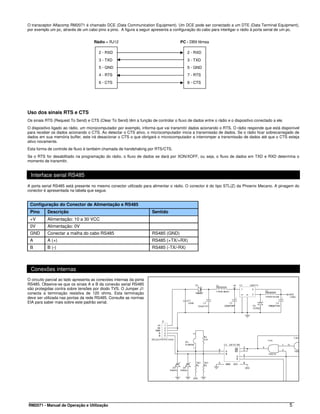 O transceptor Alfacomp RM2071 é chamado DCE (Data Communication Equipment). Um DCE pode ser conectado a um DTE (Data Terminal Equipment),
por exemplo um pc, através de um cabo pino a pino. A figura a seguir apresenta a configuração do cabo para interligar o rádio à porta serial de um pc.


                                     Rádio – RJ12                                    PC - DB9 fêmea

                                        2 - RXD                                          2 - RXD
                                        3 - TXD                                          3 - TXD
                                        5 - GND                                          5 - GND
                                        4 - RTS                                          7 - RTS
                                        6 - CTS                                          8 - CTS




Uso dos sinais RTS e CTS
Os sinais RTS (Request To Send) e CTS (Clear To Send) têm a função de controlar o fluxo de dados entre o rádio e o dispositivo conectado a ele.
O dispositivo ligado ao rádio, um microcomputador por exemplo, informa que vai transmitir dados acionando o RTS. O rádio responde que está disponível
para receber os dados acionando o CTS. Ao detectar o CTS ativo, o microcomputador inicia a transmissão de dados. Se o rádio ficar sobrecarregado de
dados em sua memória buffer, este irá desacionar o CTS o que obrigará o microcomputador a interromper a transmissão de dados até que o CTS esteja
ativo novamente.
Esta forma de controle de fluxo é também chamada de handshaking por RTS/CTS.
Se o RTS for desabilitado na programação do rádio, o fluxo de dados se dará por XON/XOFF, ou seja, o fluxo de dados em TXD e RXD determina o
momento de transmitir.


 Interface serial RS485
A porta serial RS485 está presente no mesmo conector utilizado para alimentar o rádio. O conector é do tipo STL(Z) da Phoenix Mecano. A pinagem do
conector é apresentada na tabela que segue.


 Configuração do Conector de Alimentação e RS485
 Pino      Descrição                                                 Sentido
 +V        Alimentação: 10 a 30 VCC
 0V        Alimentação: 0V
 GND       Conectar a malha do cabo RS485                            RS485 (GND)
 A         A (+)                                                     RS485 (+TX/+RX)
 B         B (-)                                                     RS485 (-TX/-RX)



 Conexões internas
O circuito parcial ao lado apresenta as conexões internas da porta
RS485. Observe-se que os sinais A e B da conexão serial RS485
são protegidas contra sobre tensões por diodo TVS. O Jumper J1
conecta a terminação resistiva de 120 ohms. Esta terminação
deve ser utilizada nas pontas da rede RS485. Consulte as normas
EIA para saber mais sobre este padrão serial.




RM2071 - Manual de Operação e Utilização                                                                                                          5
 