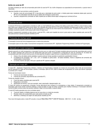 Buffer do canal de RF
Os dados recebidos por rádio são armazenados pelo buffer do canal de RF. Se o buffer ultrapassar sua capacidade de armazenamento, o pacote inteiro é
descartado.
Algumas situações em que acontece a perda do pacote:
    •    Quando a taxa de comunicação RF é mais alta que a velocidade da porta serial, o módulo pode estar recebendo dados pelo canal de
         RF em uma velocidade mais alta do que os dados são entregues a porta serial.
    •    Quando o equipamento conectado ao rádio impede que os dados seriais sejam entregues por controle de fluxo.



 Controle de fluxo
O sinal de CTS fornece ao equipamento conectado ao rádio um sinal habilitando que o mesmo envie dados à porta serial. O RTS é o sinal enviado ao rádio
para indicar que o equipamento solicita enviar dados. Se a utilização dos sinais de RTS e CTS estiver habilitada na programação do rádio, o sinal de CTS
impedirá o envio de dados quando o buffer do canal serial estiver a 17 bytes do seu limite máximo de armazenamento. O sinal de CTS irá permitir o envio
de dados novamente, quando o buffer possuir pelo menos 34 bytes livres.
Quando o equipamento conectado ao rádio acionar o sinal de RTS, o rádio será impedido de enviar à porta serial os dados recebidos pelo canal de RF.
Isso pode provocar a perda de pacotes recebidos por RF.


 Protocolos da interface serial
O transceptor funciona de forma transparente para a maioria dos protocolos.
O transceptor opera em dois modos: funcionamento transparente e funcionamento API - Application Programming Interface ( Interface de Programação).


 Operação em modo transparente
Quando operando em modo transparente, o transceptor funciona como um cabo serial. Os dados recebidos pela porta serial são transmitidos pelo canal de
RF. Os dados recebidos pelo canal de RF são reproduzidos pela porta serial. O equipamento é configurado por meio de comandos AT. Os dados são
armazenados pelo buffer da porta serial até que uma das seguintes situações a seguir provoca o empacotamento e transmissão via rádio:
    •    Cessa o fluxo de dados sendo recebidos na porta serial por tempo ajustado no parâmetro packetization timeout.
    •    A seqüência de comandos ( GT + CC + GT ) é recebida na porta serial. Os bytes recebidos, menos a seqüência de comando são
         empacotados e transmitidos.
    •    O número máximo de bytes (100) que o pacote de RF suporta é atingido.


 Operação em modo API
O modo API - Application Programming Interface ( Interface de Programação) é baseado em frames de comunicação. Este modo de funcionamento
permite operação em redes de comunicação. Quando o transceptor opera em API, todos os dados são encapsulados em frames que definem operações
ou eventos com o módulo.
Frames de transmissão incluem:
    •    Frames de transmissão de dados;
    •    Frames de comandos (equivalentes aos comandos AT).
Frames de recepção incluem:
    •    Frame de dados recebidos pelo canal de RF;
    •    Respostas a comandos;
    •    Notificação de eventos, como por exemplo, reset, associação, desassociação, etc.
O modo API oferece ao equipamento conectado, formas alternativas para configurar os transceptores e rotear dados. O equipamento conectado ao
transceptor pode enviar frames contendo endereço e carga de dados no lugar de utilizar comandos para modificar endereços. O transceptor devolverá
frames de dados contendo status dos pacotes recebidos, origem da transmissão e carga de dados.
O modo API facilita operações tais como as listadas abaixo:
    •    Transmitir dados a múltiplos destinos sem ter que entrar no modo de comando;
    •    Receber status de sucesso/falha para cada pacote enviado por RF;
    •    Identificar o endereço de origem de cada pacote recebido por RF.

Para mais informações sobre o modo API consulte o manual XBee/XBee-PRO™ OEM RF Modules - 802.15.4 - v1.xAx da Digi.




RM2071 - Manual de Operação e Utilização                                                                                                          7
 