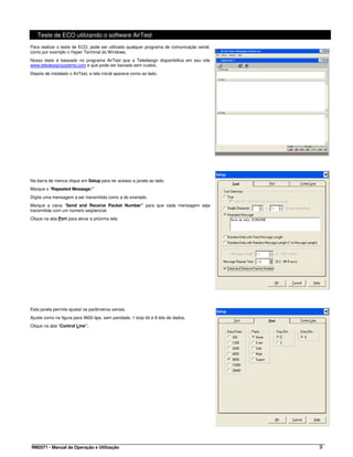Teste de ECO utilizando o software AirTest
Para realizar o teste de ECO, pode ser utilizado qualquer programa de comunicação serial,
como por exemplo o Hyper Terminal do Windows.
Nosso teste é baseado no programa AirTest que a Teledesign disponibiliza em seu site
www.teledesignsystems.com e que pode ser baixado sem custos.
Depois de instalado o AirTest, a tela inicial aparece como ao lado.




Na barra de menus clique em Setup para ter acesso a janela ao lado.
Marque o “Repeated Message:”
Digite uma mensagem a ser transmitida como a do exemplo.
Marque a caixa “Send and Receive Packet Number” para que cada mensagem seja
transmitida com um número seqüencial.
Clique na aba Port para ativar a próxima tela.




Esta janela permite ajustar os parâmetros seriais.
Ajuste como na figura para 9600 bps, sem paridade, 1 stop bit e 8 bits de dados.
Clique na aba “Control Line”.




RM2071 - Manual de Operação e Utilização                                                    9
 