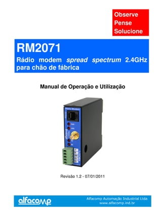 Observe
                                        Pense
                                        Solucione


RM2071
Rádio modem spread spectrum 2.4GHz
para chão de fábrica

      Manual de Operação e Utilização




             Revisão 1.2 - 07/01/2011
 
