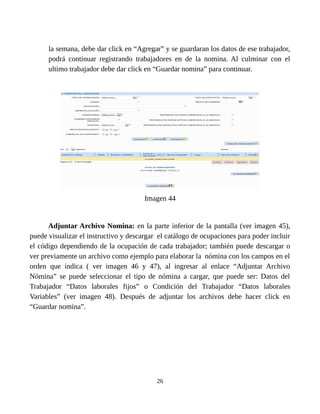 la semana, debe dar click en “Agregar” y se guardaran los datos de ese trabajador,
podrá continuar registrando trabajadores en de la nomina. Al culminar con el
ultimo trabajador debe dar click en “Guardar nomina” para continuar.
Imagen 44
Adjuntar Archivo Nomina: en la parte inferior de la pantalla (ver imagen 45),
puede visualizar el instructivo y descargar el catálogo de ocupaciones para poder incluir
el código dependiendo de la ocupación de cada trabajador; también puede descargar o
ver previamente un archivo como ejemplo para elaborar la nómina con los campos en el
orden que indica ( ver imagen 46 y 47), al ingresar al enlace “Adjuntar Archivo
Nómina” se puede seleccionar el tipo de nómina a cargar, que puede ser: Datos del
Trabajador “Datos laborales fijos” o Condición del Trabajador “Datos laborales
Variables” (ver imagen 48). Después de adjuntar los archivos debe hacer click en
“Guardar nomina”.
26
 