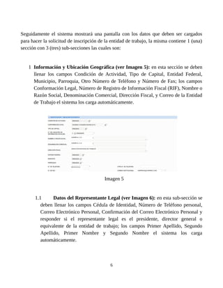 Seguidamente el sistema mostrará una pantalla con los datos que deben ser cargados
para hacer la solicitud de inscripción de la entidad de trabajo, la misma contiene 1 (una)
sección con 3 (tres) sub-secciones las cuales son:
1 Información y Ubicación Geográfica (ver Imagen 5): en esta sección se deben
llenar los campos Condición de Actividad, Tipo de Capital, Entidad Federal,
Municipio, Parroquia, Otro Número de Teléfono y Número de Fax; los campos
Conformación Legal, Número de Registro de Información Fiscal (RIF), Nombre o
Razón Social, Denominación Comercial, Dirección Fiscal, y Correo de la Entidad
de Trabajo el sistema los carga automáticamente.
Imagen 5
1.1 Datos del Representante Legal (ver Imagen 6): en esta sub-sección se
deben llenar los campos Cédula de Identidad, Número de Teléfono personal,
Correo Electrónico Personal, Confirmación del Correo Electrónico Personal y
responder si el representante legal es el presidente, director general o
equivalente de la entidad de trabajo; los campos Primer Apellido, Segundo
Apellido, Primer Nombre y Segundo Nombre el sistema los carga
automáticamente.
6
EJEMPLO, C.A.
EJEMPLO, C.A.
000000000
DIRECCIÓN ENTIDAD DE TRABAJO
02121111111
EMPRESA@CORREO.COM
 