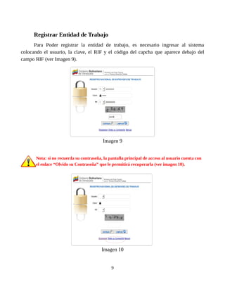 Registrar Entidad de Trabajo
Para Poder registrar la entidad de trabajo, es necesario ingresar al sistema
colocando el usuario, la clave, el RIF y el código del capcha que aparece debajo del
campo RIF (ver Imagen 9).
Imagen 9
Nota: si no recuerda su contraseña, la pantalla principal de acceso al usuario cuenta con
el enlace “Olvido su Contraseña” que le permitirá recuperarla (ver imagen 10).
Imagen 10
9
 
