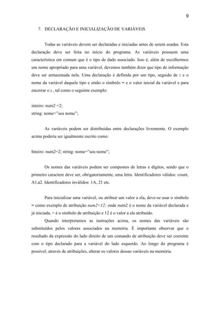 9
7. DECLARAÇÃO E INICIALIZAÇÃO DE VARIÁVEIS
Todas as variáveis devem ser declaradas e iniciadas antes de serem usadas. Esta
declaração deve ser feita no início do programa. As variáveis possuem uma
característica em comum que é o tipo de dado associado. Isso é, além de escolhermos
um nome apropriado para uma variável, devemos também dizer que tipo de informação
deve ser armazenada nela. Uma declaração é definida por um tipo, seguido de : e o
nome da variável daquele tipo e então o símbolo = e o valor inicial da variável e para
encerrar o ; , tal como o seguinte exemplo:
inteiro: num2 =2;
string: nome=”seu nome”;
As variáveis podem ser distribuídas entre declarações livremente. O exemplo
acima poderia ser igualmente escrito como:
Inteiro: num2=2; string: nome=”seu nome”;
Os nomes das variáveis podem ser compostos de letras e dígitos, sendo que o
primeiro caractere deve ser, obrigatoriamente, uma letra. Identificadores válidos: count,
A1,a2. Identificadores inválidos: 1A, 21 etc.
Para inicializar uma variável, ou atribuir um valor a ela, deve-se usar o símbolo
= como exemplo de atribuição num2=12; onde num2 é o nome da variável declarada e
já iniciada, = é o símbolo de atribuição e 12 é o valor a ela atribuído.
Quando interpretamos as instruções acima, os nomes das variáveis são
substituídos pelos valores associados na memória. É importante observar que o
resultado da expressão do lado direito de um comando de atribuição deve ser coerente
com o tipo declarado para a variável do lado esquerdo. Ao longo do programa é
possível, através de atribuições, alterar os valores dessas variáveis na memória.
 