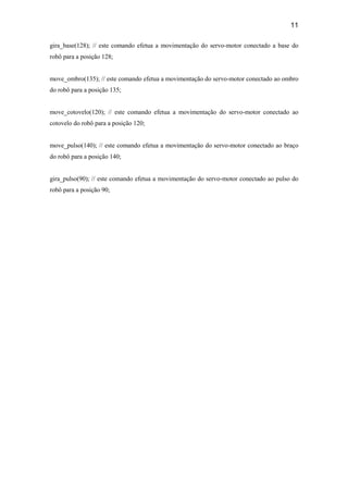 11
gira_base(128); // este comando efetua a movimentação do servo-motor conectado a base do
robô para a posição 128;
move_ombro(135); // este comando efetua a movimentação do servo-motor conectado ao ombro
do robô para a posição 135;
move_cotovelo(120); // este comando efetua a movimentação do servo-motor conectado ao
cotovelo do robô para a posição 120;
move_pulso(140); // este comando efetua a movimentação do servo-motor conectado ao braço
do robô para a posição 140;
gira_pulso(90); // este comando efetua a movimentação do servo-motor conectado ao pulso do
robô para a posição 90;
 