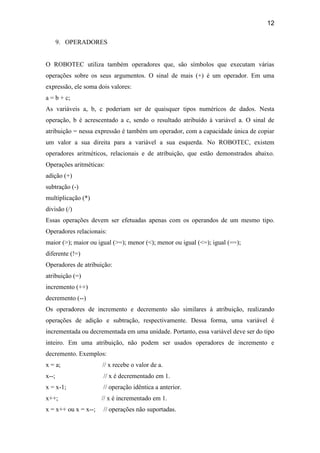 12
9. OPERADORES
O ROBOTEC utiliza também operadores que, são símbolos que executam várias
operações sobre os seus argumentos. O sinal de mais (+) é um operador. Em uma
expressão, ele soma dois valores:
a = b + c;
As variáveis a, b, c poderiam ser de quaisquer tipos numéricos de dados. Nesta
operação, b é acrescentado a c, sendo o resultado atribuído à variável a. O sinal de
atribuição = nessa expressão é também um operador, com a capacidade única de copiar
um valor a sua direita para a variável a sua esquerda. No ROBOTEC, existem
operadores aritméticos, relacionais e de atribuição, que estão demonstrados abaixo.
Operações aritméticas:
adição (+)
subtração (-)
multiplicação (*)
divisão (/)
Essas operações devem ser efetuadas apenas com os operandos de um mesmo tipo.
Operadores relacionais:
maior (>); maior ou igual (>=); menor (<); menor ou igual (<=); igual (==);
diferente (!=)
Operadores de atribuição:
atribuição (=)
incremento (++)
decremento (--)
Os operadores de incremento e decremento são similares à atribuição, realizando
operações de adição e subtração, respectivamente. Dessa forma, uma variável é
incrementada ou decrementada em uma unidade. Portanto, essa variável deve ser do tipo
inteiro. Em uma atribuição, não podem ser usados operadores de incremento e
decremento. Exemplos:
x = a; // x recebe o valor de a.
x--; // x é decrementado em 1.
x = x-1; // operação idêntica a anterior.
x++; // x é incrementado em 1.
x = x++ ou x = x--; // operações não suportadas.
 