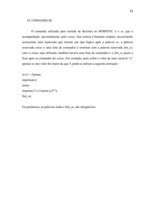 13
10. COMANDO SE
O comando utilizado para tomada de decisões no ROBOTEC é o se, que é
acompanhado, opcionalmente, pelo senao. Sua sintaxe é bastante simples, necessitando
acrescentar uma expressão que retorne um tipo lógico após a palavra se, a palavra
reservada entao e uma lista de comandos e terminar com a palavra reservada fim_se,
caso o senao seja utilizado, também haverá uma lista de comandos e o fim_se passa a
ficar após os comandos do senao. Por exemplo, para exibir o valor de uma variável “x”
apenas se este valor for maior do que 5, pode-se utilizar a seguinte instrução:
se (x > 5)entao
imprima(x);
senao
imprima (“x é menor q 5!”);
fim_se;
Os parênteses, as palavras então e fim_se, são obrigatórios.
 