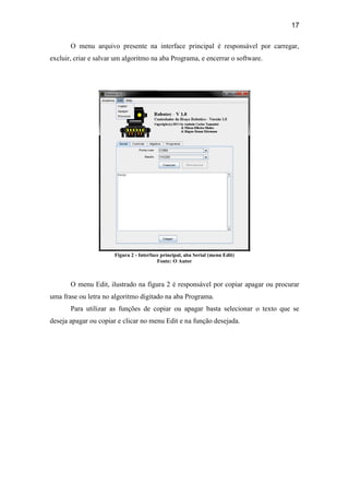 17
O menu arquivo presente na interface principal é responsável por carregar,
excluir, criar e salvar um algoritmo na aba Programa, e encerrar o software.
Figura 2 - Interface principal, aba Serial (menu Edit)
Fonte: O Autor
O menu Edit, ilustrado na figura 2 é responsável por copiar apagar ou procurar
uma frase ou letra no algoritmo digitado na aba Programa.
Para utilizar as funções de copiar ou apagar basta selecionar o texto que se
deseja apagar ou copiar e clicar no menu Edit e na função desejada.
 