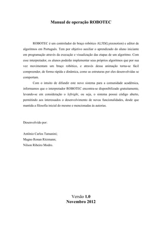 Manual de operação ROBOTEC
ROBOTEC é um controlador do braço robótico AL5D(Lynxmotion) e editor de
algoritmos em Português. Tem por objetivo auxiliar o aprendizado do aluno iniciante
em programação através da execução e visualização das etapas de um algoritmo. Com
esse interpretador, os alunos poderão implementar seus próprios algoritmos que por sua
vez movimentam um braço robótico, e através dessa animação torna-se fácil
compreender, de forma rápida e dinâmica, como as estruturas por eles desenvolvidas se
comportam.
Com o intuito de difundir este novo sistema para a comunidade acadêmica,
informamos que o interpretador ROBOTEC encontra-se disponibilizado gratuitamente,
levando-se em consideração o leftright, ou seja, o sistema possui código aberto,
permitindo aos interessados o desenvolvimento de novas funcionalidades, desde que
mantida a filosofia inicial do mesmo e mencionadas ás autorias.
Desenvolvido por:
Antônio Carlos Tamanini;
Magno Ronan Ritzmann;
Nilson Ribeiro Modro.
Versão 1.0
Novembro 2012
 
