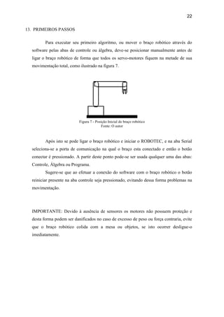 22
13. PRIMEIROS PASSOS
Para executar seu primeiro algoritmo, ou mover o braço robótico através do
software pelas abas de controle ou álgebra, deve-se posicionar manualmente antes de
ligar o braço robótico de forma que todos os servo-motores fiquem na metade de sua
movimentação total, como ilustrado na figura 7.
Figura 7 - Posição Inicial do braço robótico
Fonte: O autor
Após isto se pode ligar o braço robótico e iniciar o ROBOTEC, e na aba Serial
seleciona-se a porta de comunicação na qual o braço esta conectado e então o botão
conectar é pressionado. A partir deste ponto pode-se ser usada qualquer uma das abas:
Controle, Álgebra ou Programa.
Sugere-se que ao efetuar a conexão do software com o braço robótico o botão
reiniciar presente na aba controle seja pressionado, evitando dessa forma problemas na
movimentação.
IMPORTANTE: Devido à ausência de sensores os motores não possuem proteção e
desta forma podem ser danificados no caso de excesso de peso ou força contraria, evite
que o braço robótico colida com a mesa ou objetos, se isto ocorrer desligue-o
imediatamente.
 