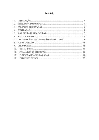 Sumário
1. INTRODUÇÃO ............................................................................................. 3
2. ESTRUTURA DO PROGRAMA .................................................................... 4
3. PALAVRAS RESERVADAS ......................................................................... 5
4. PONTUAÇÃO............................................................................................... 6
5. MAIÚSCULAS E MINÚSCULAS .................................................................. 7
6. TIPOS DE DADOS........................................................................................ 8
7. DECLARAÇÃO E INICIALIZAÇÃO DE VARIÁVEIS.................................... 9
8. FLUXO DE SAÍDA ..................................................................................... 10
9. OPERADORES ........................................................................................... 12
10. COMANDO SE........................................................................................ 13
11. COMANDOS DE REPETIÇÃO................................................................. 14
12. FUNCIONALIDADES DAS ABAS ........................................................... 16
13. PRIMEIROS PASSOS .............................................................................. 22
 