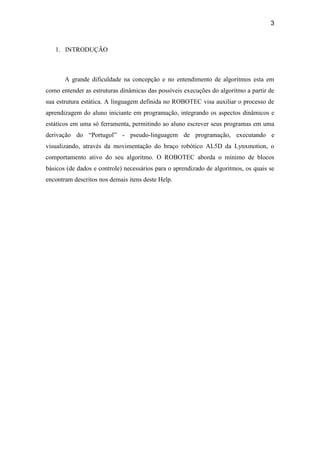 3
1. INTRODUÇÃO
A grande dificuldade na concepção e no entendimento de algoritmos esta em
como entender as estruturas dinâmicas das possíveis execuções do algoritmo a partir de
sua estrutura estática. A linguagem definida no ROBOTEC visa auxiliar o processo de
aprendizagem do aluno iniciante em programação, integrando os aspectos dinâmicos e
estáticos em uma só ferramenta, permitindo ao aluno escrever seus programas em uma
derivação do “Portugol” - pseudo-linguagem de programação, executando e
visualizando, através da movimentação do braço robótico AL5D da Lynxmotion, o
comportamento ativo do seu algoritmo. O ROBOTEC aborda o mínimo de blocos
básicos (de dados e controle) necessários para o aprendizado de algoritmos, os quais se
encontram descritos nos demais itens deste Help.
 