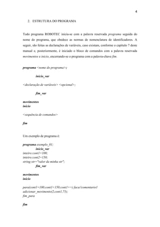 4
2. ESTRUTURA DO PROGRAMA
Todo programa ROBOTEC inicia-se com a palavra reservada programa seguida do
nome do programa, que obedece as normas de nomenclatura de identificadores. A
seguir, são feitas as declarações de variáveis, caso existam, conforme o capítulo 7 deste
manual e, posteriormente, é iniciado o bloco de comandos com a palavra reservada
movimentos e inicio, encerrando-se o programa com a palavra-chave fim.
programa <nome do programa>;
inicio_var
<declaração de variáveis> <opcional>;
fim_var
movimentos
inicio
<sequência de comandos>
fim
Um exemplo de programa é:
programa exemplo_01;
inicio_var
inteiro:cont1=100;
inteiro:cont2=150;
string:str="valor da minha str";
fim_var
movimentos
inicio
para(cont1=100;cont1<150;cont1++) faca//comentario1
adicionar_movimento(2,cont1,75);
fim_para
fim
 