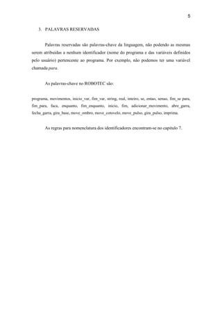5
3. PALAVRAS RESERVADAS
Palavras reservadas são palavras-chave da linguagem, não podendo as mesmas
serem atribuídas a nenhum identificador (nome do programa e das variáveis definidos
pelo usuário) pertencente ao programa. Por exemplo, não podemos ter uma variável
chamada para.
As palavras-chave no ROBOTEC são:
programa, movimentos, inicio_var, fim_var, string, real, inteiro, se, entao, senao, fim_se para,
fim_para, faca, enquanto, fim_enquanto, inicio, fim, adicionar_movimento, abre_garra,
fecha_garra, gira_base, move_ombro, move_cotovelo, move_pulso, gira_pulso, imprima.
As regras para nomenclatura dos identificadores encontram-se no capitulo 7.
 