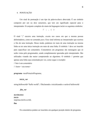 6
4. PONTUAÇÃO
Um sinal de pontuação é um tipo de palavra-chave abreviada. É um símbolo
composto por um ou dois caracteres, que tem um significado especial para o
interpretador. O conjunto completo de sinais da linguagem inclui os seguintes símbolos:
// ; , ( )
O sinal “;” encerra uma instrução, exceto nos casos em que a mesma possua
delimitadores, como no comando para. Esse sinal informa ao interpretador que ocorreu
o fim de uma instrução. Desse modo, podemos ter mais de uma instrução na mesma
linha ou ter uma única instrução em mais de uma linha. O símbolo // deve ser inserido
para especificar um comentário. Comentários em programas são mensagens que só
serão vistas pelo programador, sendo completamente ignoradas pelo interpretador. São
utilizados visando dar maior compreensão ao algoritmo. O símbolo // permite que
apenas uma linha seja comentada por vez, como segue o exemplo:
// Isto é um comentário
// Autor < seu nome>
programa meuPrimeiroPrograma;
inicio_var
string:helloworld="hello world"; //Declarando e inicializando a variável helloworld
fim_var
movimentos
inicio
imprima (helloworld);
fim
Os comentários podem ser inseridos em qualquer posição dentro do programa.
 