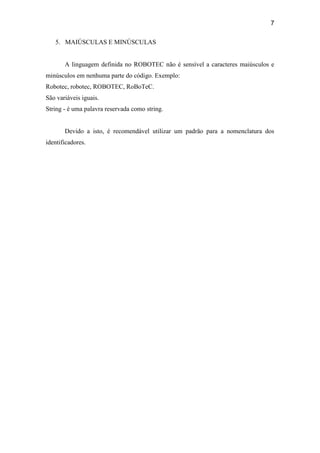 7
5. MAIÚSCULAS E MINÚSCULAS
A linguagem definida no ROBOTEC não é sensível a caracteres maiúsculos e
minúsculos em nenhuma parte do código. Exemplo:
Robotec, robotec, ROBOTEC, RoBoTeC.
São variáveis iguais.
String - é uma palavra reservada como string.
Devido a isto, é recomendável utilizar um padrão para a nomenclatura dos
identificadores.
 