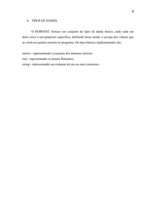 8
6. TIPOS DE DADOS
O ROBOTEC fornece um conjunto de tipos de dados básico, onde cada um
deles serve a um propósito específico, definindo desse modo, o escopo dos valores que
as variáveis podem assumir no programa. Os tipos básicos implementados são:
inteiro - representando o conjunto dos números inteiros;
real - representando os pontos flutuantes;
string - representando um conjunto de um ou mais caracteres.
 