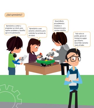 ¿Qué aprenderás?
Aprenderás a usar
sensores y motores, para
controlar las acciones de
un robot.
Desarrollarás
procedimientos
creativos e
innovadores para
resolver desafíos.
Aprenderás a armar y
programar un robot, para
superar problemas y desafíos
que se te plantearán. Todo esto es
posible, gracias al
trabajo en equipo
que deberás
desarrollar durante
todo el taller.
 
