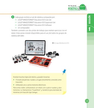 2 	Cada grupo recibirá un set de robótica compuesto por:
⇢⇢ LEGO® MINDSTORMS® Education EV3 Core Set
⇢⇢ LEGO® MINDSTORMS® Education EV3 Expansion Set
⇢⇢ LEGO® MINDSTORMS® Education EV3 Software
⇢⇢ Un computador
También contarán con dos pistas de trabajo para realizar ejercicios con el
robot. Estas pistas estarán disponibles para el uso de todos los grupos de
robótica del taller.
Existen muchos tipos de robots, y pueden moverse:
◻◻ A través de piernas, ruedas u orugas (movimiento conocido como
tracción).
◻◻ Utilizando uno o varios motores eléctricos.
Para este taller, utilizaremos un robot con cuatro ruedas y dos
motores. Lo llamaremos “Cuadribot” y tendrá la peculiaridad de
moverse con tracción tipo tanque.
çç Kit Lego Mindstorms EV3
1
11
Sesion
 