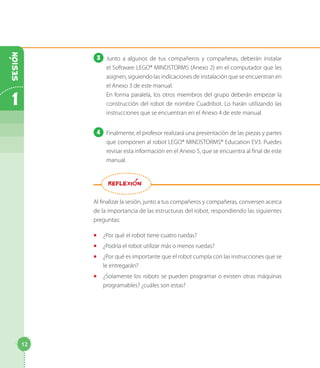 3 Junto a algunos de tus compañeros y compañeras, deberán instalar
el Software LEGO® MINDSTORMS (Anexo 2) en el computador que les
asignen, siguiendo las indicaciones de instalación que se encuentran en
el Anexo 3 de este manual.
En forma paralela, los otros miembros del grupo deberán empezar la
construcción del robot de nombre Cuadribot. Lo harán utilizando las
instrucciones que se encuentran en el Anexo 4 de este manual.
4 Finalmente, el profesor realizará una presentación de las piezas y partes
que componen al robot LEGO® MINDSTORMS® Education EV3. Puedes
revisar esta información en el Anexo 5, que se encuentra al final de este
manual.
Al finalizar la sesión, junto a tus compañeros y compañeras, conversen acerca
de la importancia de las estructuras del robot, respondiendo las siguientes
preguntas:
◻ ¿Por qué el robot tiene cuatro ruedas?
◻ ¿Podría el robot utilizar más o menos ruedas?
◻ ¿Por qué es importante que el robot cumpla con las instrucciones que se
le entregarán?
◻ ¿Solamente los robots se pueden programar o existen otras máquinas
programables? ¿cuáles son estas?
REFLEXION
12
1
SESION
 