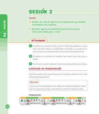SesiOn 2
Desafío
µµ Realizar una serie de ejercicios de programación que permitan
el movimiento del Cuadribot.
µµ Aprender algunos procedimientos para hacerlo avanzar,
retroceder, doblar, girar y rotar.
Actividades
1 	El profesor les mostrará cómo mover el robot hacia adelante y hacia
atrás. Para ello utilizará un computador conectado a un proyector, lo
que facilitará la visualización del uso del software de programación.
2 	El profesor les enseñará los métodos que existen para rotar, girar y
doblar.
3 	Para finalizar, ustedes realizarán los ejercicios propuestos para esta clase.
Ejercicios de demostracion
El profesor explicará los siguientes ejercicios para que aprendan el uso del
software de programación.
Ejercicio 1
Hacer que el Cuadribot avance tres vueltas de rueda hacia adelante, espere
por tres segundos y luego, retroceda tres vueltas de rueda hacia atrás.
Programación:
14
2
Sesion
 