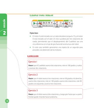 Ejemplo para doblar
Fíjate bien
◻◻ El motor A está iniciado con un valor de potencia igual a 75 y el motor
D está iniciado con el valor 25. Esto sucederá por tres rotaciones de
rueda, permitiendo que el desplazamiento del Cuadribot sea una
circunferencia con el eje de giro fuera de la estructura del robot.
◻◻ En este caso también generamos una espera de un segundo para
proceder a la detención de los motores.
Ejercicios
Ejercicio 1
Hacer que el Cuadribot avance dos rotaciones, rote en 180 grados y vuelva
a avanzar dos rotaciones.
Ejercicio 2
Hacer que el robot avance tres rotaciones, rote en 90 grados a la derecha,
avance dos rotaciones, rote en 180 grados avance dos rotaciones, rote 90
grados a la izquierda y avance tres rotaciones.
Ejercicio 3
Hacer que el robot avance dos rotaciones, y luego gire hasta que su parte
frontal quede mirando hacia la derecha.
18
2
Sesion
 