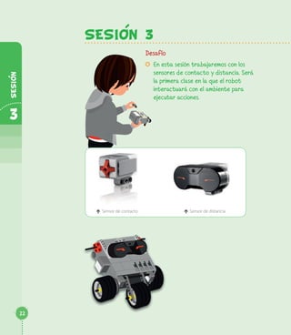 SESION 3
Desafío
µ En esta sesión trabajaremos con los
sensores de contacto y distancia. Será
la primera clase en la que el robot
interactuará con el ambiente para
ejecutar acciones.
é Sensor de contacto é Sensor de distancia
22
3
SESION
 