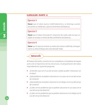 Ejercicios (parte 2)
Ejercicio 4
Hacer que el robot avance indefinidamente y se detenga cuando
encuentre un obstáculo, a quince centímetros de distancia.
Ejercicio 5
Hacer que el robot retroceda 0.5 rotaciones de rueda cada vez que un
objeto se acerque a menos de diez centímetros de distancia.
Ejercicio 6
Hacer que el ejercicio anterior se realice de manera indefinida. Averiguar
cómo se utiliza el bloque de ciclos llamado“loop”.
Al finalizar esta sesión, conversa con tus compañeros y compañeras de equipo
acerca de la importancia de las estructuras y la programación del robot,
respondiendo las siguientes preguntas:
◻◻ ¿Entienden que con el uso de sensores ustedes pueden interactuar con
el robot?
◻◻ ¿Qué problemas se podrían solucionar en sus casas con el uso del sensor
de contacto?
◻◻ ¿Qué problemas se podrían solucionar en el colegio con el uso del sensor
de contacto?
◻◻ ¿Cuáles son los problemas que se podrían solucionar en sus casas con el
uso del sensor de distancia?
◻◻ ¿Cuáles son los problemas que se podrían solucionar en el colegio con el
uso del sensor de distancia?
REFLEXION
24
3
Sesion
 