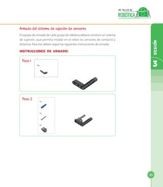 Armado del sistema de sujeción de sensores
El equipo de armado de cada grupo de robótica deberá construir un sistema
de sujeción, que permita instalar en el robot los sensores de contacto y
distancia. Para eso deben seguir las siguientes instrucciones de armado.
INSTRUCCIONES DE ARMADO:
Paso 1
Paso 2	
3
25
Sesion
 