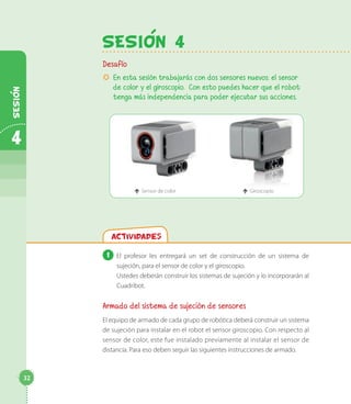 SESION 4
Desafío
µ En esta sesión trabajarás con dos sensores nuevos: el sensor
de color y el giroscopio. Con esto puedes hacer que el robot
tenga más independencia para poder ejecutar sus acciones.
é Sensor de color é Giroscopio
Actividades
1 El profesor les entregará un set de construcción de un sistema de
sujeción, para el sensor de color y el giroscopio.
Ustedes deberán construir los sistemas de sujeción y lo incorporarán al
Cuadribot.
Armado del sistema de sujeción de sensores
El equipo de armado de cada grupo de robótica deberá construir un sistema
de sujeción para instalar en el robot el sensor giroscopio. Con respecto al
sensor de color, este fue instalado previamente al instalar el sensor de
distancia. Para eso deben seguir las siguientes instrucciones de armado.
32
4
SESION
 