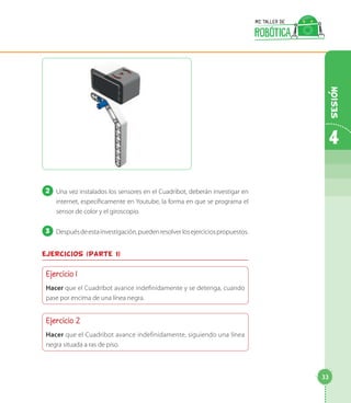 2 	Una vez instalados los sensores en el Cuadribot, deberán investigar en
internet, específicamente en Youtube, la forma en que se programa el
sensor de color y el giroscopio.
3 	Despuésdeestainvestigación,puedenresolverlosejerciciospropuestos.
Ejercicios (parte 1)
Ejercicio 1
Hacer que el Cuadribot avance indefinidamente y se detenga, cuando
pase por encima de una línea negra.
Ejercicio 2
Hacer que el Cuadribot avance indefinidamente, siguiendo una línea
negra situada a ras de piso.
4
33
Sesion
 