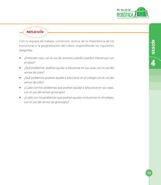 Con tu equipo de trabajo, conversen acerca de la importancia de las
estructuras y la programación del robot, respondiendo las siguientes
preguntas:
◻◻ ¿Entienden que con el uso de sensores ustedes pueden interactuar con
el robot?
◻◻ ¿Qué problemas podrían ayudar a solucionar en sus casas con el uso del
sensor de color?
◻◻ ¿Qué problemas podrían ayudar a solucionar en el colegio con el uso del
sensor de color?
◻◻ ¿Cuáles son los problemas que podrían ayudar a solucionar en sus casas,
con el uso del sensor giroscopio?
◻◻ ¿Cuáles son los problemas que podrían ayudar a solucionar en el colegio,
con el uso del sensor de giroscopio?
REFLEXION
4
35
Sesion
 