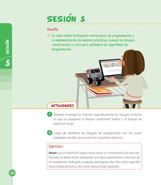 SesiOn 5
Desafío
µµ En esta sesión trabajarán estructuras de programación y
la implementación de mejores prácticas, usando los bloques
condicionales y ciclos para optimizar los algoritmos de
programación.
Actividades
1 	Deberán investigar en internet, específicamente en Youtube, la forma
en que se programa el bloque condicional “switch” y el bloque de
repetición“loop”.
2 	Luego de identificar los bloques de programación con los cuales
trabajarán, tendrán que resolver los siguientes ejercicios.
Ejercicio 1
Hacer que el robot EV3 repita varias veces un movimiento de tracción.
Para ello se debe mover realizando una figura geométrica a elección de
los estudiantes (triángulo, cuadrado, pentágono, etc.) tres veces seguidas
hacia el lado derecho y dos veces hacia el lado izquierdo.
38
5
Sesion
 