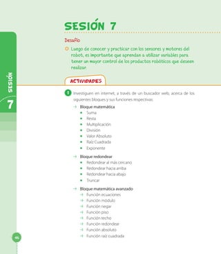 SesiOn 7
Desafío
µµ Luego de conocer y practicar con los sensores y motores del
robot, es importante que aprendan a utilizar variables para
tener un mayor control de los productos robóticos que deseen
realizar.
Actividades
1 	Investiguen en internet, a través de un buscador web, acerca de los
siguientes bloques y sus funciones respectivas:
⇢⇢ Bloque matemática
◻◻ Suma
◻◻ Resta
◻◻ Multiplicación
◻◻ División
◻◻ Valor Absoluto
◻◻ Raíz Cuadrada
◻◻ Exponente
⇢⇢ Bloque redondear
◻◻ Redondear al más cercano
◻◻ Redondear hacia arriba
◻◻ Redondear hacia abajo
◻◻ Truncar
⇢⇢ Bloque matemática avanzado
⇢⇢ Función ecuaciones
⇢⇢ Función módulo
⇢⇢ Función negar
⇢⇢ Función piso
⇢⇢ Función techo
⇢⇢ Función redondear
⇢⇢ Función absoluto
⇢⇢ Función raíz cuadrada
7
Sesion
46
 