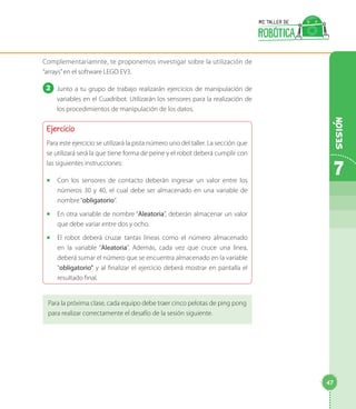 Complementariamnte, te proponemos investigar sobre la utilización de
“arrays”en el software LEGO EV3.
2 	Junto a tu grupo de trabajo realizarán ejercicios de manipulación de
variables en el Cuadribot. Utilizarán los sensores para la realización de
los procedimientos de manipulación de los datos.
Ejercicio
Para este ejercicio se utilizará la pista número uno del taller. La sección que
se utilizará será la que tiene forma de peine y el robot deberá cumplir con
las siguientes instrucciones:
◻◻ Con los sensores de contacto deberán ingresar un valor entre los
números 30 y 40, el cual debe ser almacenado en una variable de
nombre“obligatorio”.
◻◻ En otra variable de nombre “Aleatoria”, deberán almacenar un valor
que debe variar entre dos y ocho.
◻◻ El robot deberá cruzar tantas líneas como el número almacenado
en la variable “Aleatoria”. Además, cada vez que cruce una línea,
deberá sumar el número que se encuentra almacenado en la variable
“obligatorio” y al finalizar el ejercicio deberá mostrar en pantalla el
resultado final.
Para la próxima clase, cada equipo debe traer cinco pelotas de ping pong
para realizar correctamente el desafío de la sesión siguiente.
7
Sesion
47
 
