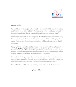 PRESENTACIÓN
Las Habilidades de Tecnologías de Información y Comunicación (TIC) para el Aprendizaje
se definen como“La capacidad de resolver problemas de información, comunicación y
conocimiento, así como dilemas legales, sociales y éticos en un ambiente digital”.
Como una manera de facilitar la integración de estas habilidades al mundo escolar,
Enlaces del Ministerio de Educación ha definido veinte habilidades TIC, agrupadas en
cuatro dimensiones: Información, comunicación y colaboración, convivencia digital y
tecnología.
Para propiciar el desarrollo estas habilidades en los estudiantes, Enlaces ha creado la
propuesta “Mi Taller Digital”: Un programa dirigido a los estudiantes de quinto básico
a cuarto medio del país, a través del cual los establecimientos educacionales, reciben
recursos digitales y capacitación para dos docentes y estudiantes.
Los establecimientos participan de estos talleres extracurriculares, que abarcan áreas
de gran atractivo para los niños y jóvenes. A través de estos talleres los estudiantes
desarrollarán además la creatividad, el pensamiento crítico y la colaboración.
Enlaces, Ministerio de Educación les invita a participar activamente de esta aventura.
¡Bienvenidos!
 