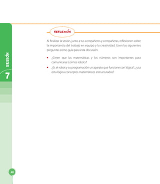 Al finalizar la sesión, junto a tus compañeros y compañeras, reflexionen sobre
la importancia del trabajo en equipo y la creatividad. Usen las siguientes
preguntas como guía para esta discusión:
◻◻ ¿Creen que las matemáticas y los números son importantes para
comunicarse con los robots?
◻◻ ¿Es el robot y su programación un aparato que funcione con lógica?, ¿usa
esta lógica conceptos matemáticos estructurados?
REFLEXION
7
Sesion
48
 