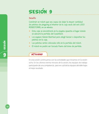 Actividad
En esta sesión continuamos con las actividades que iniciamos en la sesión
ocho. En los últimos treinta minutos de la sesión, los equipos de trabajo
participarán de una competencia, para ver cuál de los equipos del taller logra
el mejor resultado.
SesiOn 9
Desafío
Construir un robot que sea capaz de dejar la mayor cantidad
de pelotas de pingpong al interior de la caja vacía del set LEGO
MINDSTORMS, en un minuto.
◻◻ Esta caja se encontrará en la esquina opuesta al lugar donde
se ubicará la partida del Cuadribot.
◻◻ Los equipos tienen libertad para elegir lanzar o depositar las
pelotas en la caja.
◻◻ Las pelotas serán colocadas sólo en la partida del robot.
◻◻ El robot no podrá ser tocado fuera del área de partida.
9
Sesion
54
 
