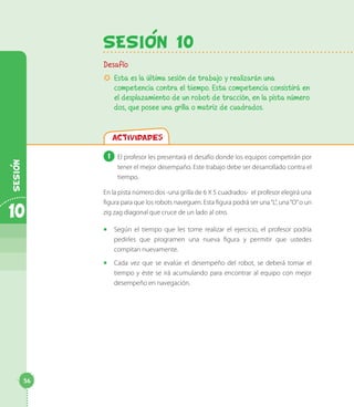 SesiOn 10
Desafío
µµ Esta es la última sesión de trabajo y realizarán una
competencia contra el tiempo. Esta competencia consistirá en
el desplazamiento de un robot de tracción, en la pista número
dos, que posee una grilla o matriz de cuadrados.
Actividades
1 	El profesor les presentará el desafío donde los equipos competirán por
tener el mejor desempaño. Este trabajo debe ser desarrollado contra el
tiempo.
En la pista número dos -una grilla de 6 X 5 cuadrados- el profesor elegirá una
figura para que los robots naveguen. Esta figura podrá ser una“L”, una“O”o un
zig zag diagonal que cruce de un lado al otro.
◻◻ Según el tiempo que les tome realizar el ejercicio, el profesor podría
pedirles que programen una nueva figura y permitir que ustedes
compitan nuevamente.
◻◻ Cada vez que se evalúe el desempeño del robot, se deberá tomar el
tiempo y éste se irá acumulando para encontrar al equipo con mejor
desempeño en navegación.
10
Sesion
56
 