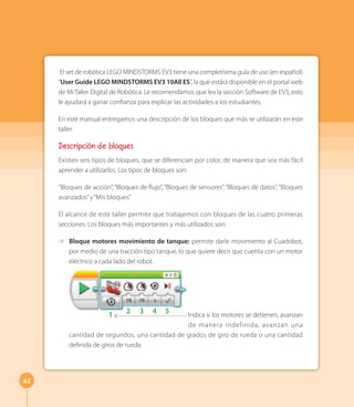 62
El set de robótica LEGO MINDSTORMS EV3 tiene una completísima guía de uso (en español)
“User Guide LEGO MINDSTORMS EV3 10All ES”, la que estárá disponible en el portal web
de Mi Taller Digital de Robótica. Le recomendamos que lea la sección Software de EV3, esto
le ayudará a ganar confianza para explicar las actividades a los estudiantes.
En este manual entregamos una descripción de los bloques que más se utilizarán en este
taller.
Descripción de bloques
Existen seis tipos de bloques, que se diferencian por color, de manera que sea más fácil
aprender a utilizarlos. Los tipos de bloques son:
“Bloques de acción”,“Bloques de flujo”,“Bloques de sensores”,“Bloques de datos”,“Bloques
avanzados”y“Mis bloques”.
El alcance de este taller permite que trabajemos con bloques de las cuatro primeras
secciones. Los bloques más importantes y más utilizados son:
⇢ Bloque motores movimiento de tanque: permite darle movimiento al Cuadribot,
por medio de una tracción tipo tanque, lo que quiere decir que cuenta con un motor
eléctrico a cada lado del robot.
1 2 3 4 5 Indica si los motores se detienen, avanzan
de manera indefinida, avanzan una
cantidad de segundos, una cantidad de grados de giro de rueda o una cantidad
definida de giros de rueda.
 